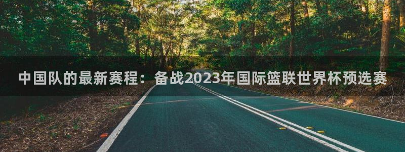 欧洲世预赛赛程表：中国队的最新赛程：备战2023年国际篮联世界杯预选赛