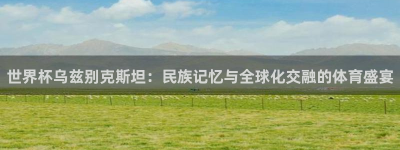 足球世预赛：世界杯乌兹别克斯坦：民族记忆与全球化交融的体育盛宴
