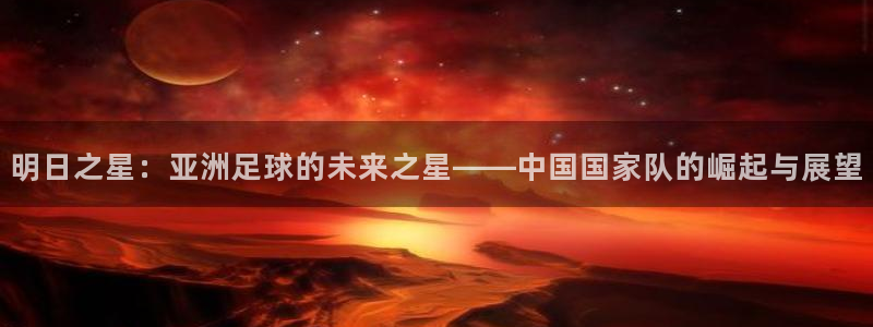 世界杯直播在线观看入口：明日之星：亚洲足球的未来之星——中国国家队的崛起与展望